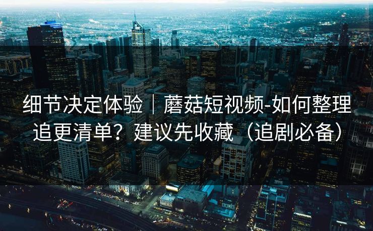 细节决定体验|蘑菇短视频-如何整理追更清单?建议先收藏(追剧必备) 细节决定体验|蘑菇短视频-如何整理追更清单?建议先收藏(追剧必备)