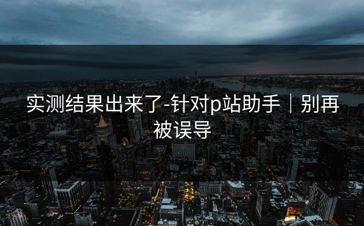 实测结果出来了-针对p站助手|别再被误导 实测结果出来了-针对p站助手|别再被误导