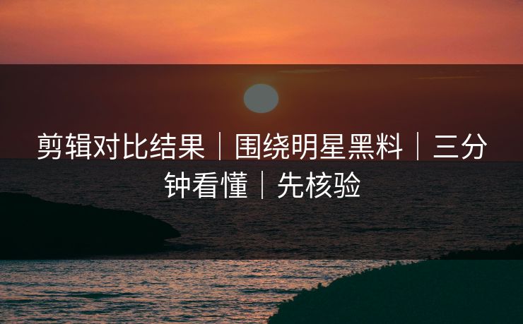 剪辑对比结果|围绕明星黑料|三分钟看懂|先核验 剪辑对比结果|围绕明星黑料|三分钟看懂|先核验