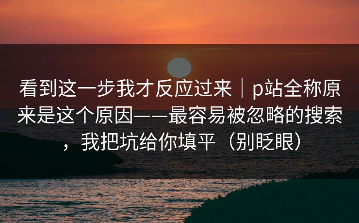 看到这一步我才反应过来|p站全称原来是这个原因——最容易被忽略的搜索,我把坑给你填平(别眨眼) 看到这一步我才反应过来|p站全称原来是这个原因——最容易被忽略的搜索,我把坑给你填平(别眨眼)