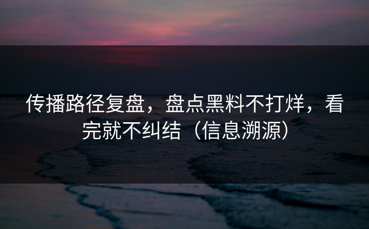 传播路径复盘,盘点黑料不打烊,看完就不纠结(信息溯源) 传播路径复盘,盘点黑料不打烊,看完就不纠结(信息溯源)