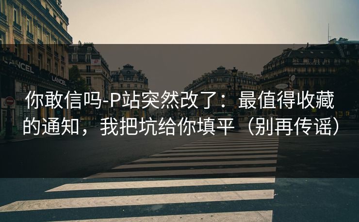 你敢信吗-P站突然改了:最值得收藏的通知,我把坑给你填平(别再传谣) 你敢信吗-P站突然改了:最值得收藏的通知,我把坑给你填平(别再传谣)