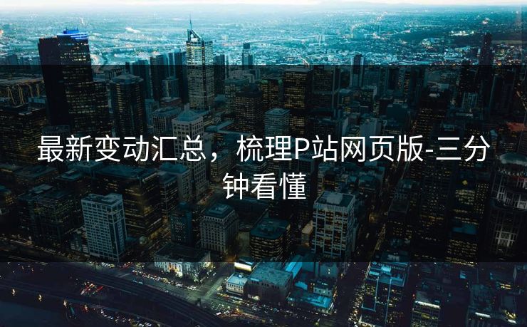 最新变动汇总,梳理P站网页版-三分钟看懂 最新变动汇总,梳理P站网页版-三分钟看懂