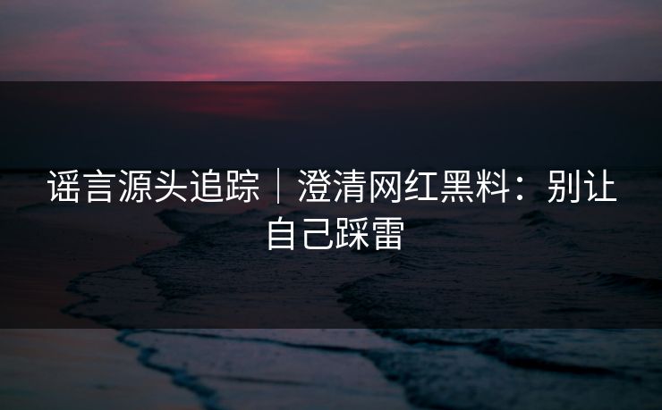 谣言源头追踪|澄清网红黑料:别让自己踩雷 谣言源头追踪|澄清网红黑料:别让自己踩雷