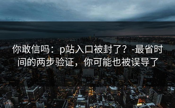 你敢信吗:p站入口被封了?-最省时间的两步验证,你可能也被误导了 你敢信吗:p站入口被封了?-最省时间的两步验证,你可能也被误导了