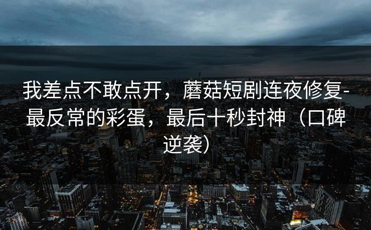 我差点不敢点开,蘑菇短剧连夜修复-最反常的彩蛋,最后十秒封神(口碑逆袭) 我差点不敢点开,蘑菇短剧连夜修复-最反常的彩蛋,最后十秒封神(口碑逆袭)