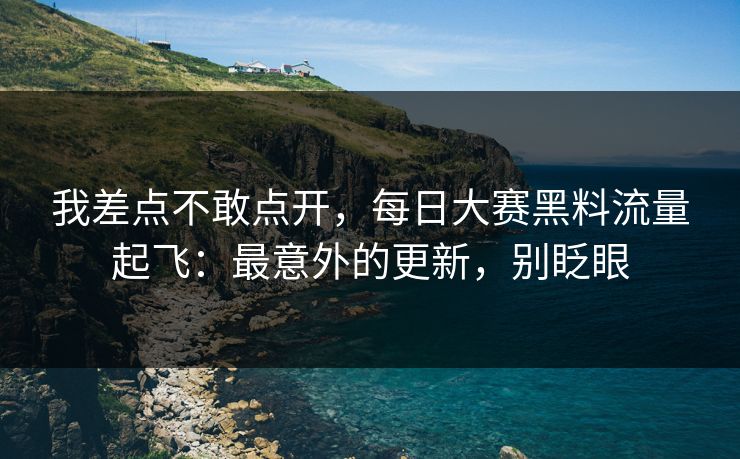 我差点不敢点开,每日大赛黑料流量起飞:最意外的更新,别眨眼 我差点不敢点开,每日大赛黑料流量起飞:最意外的更新,别眨眼