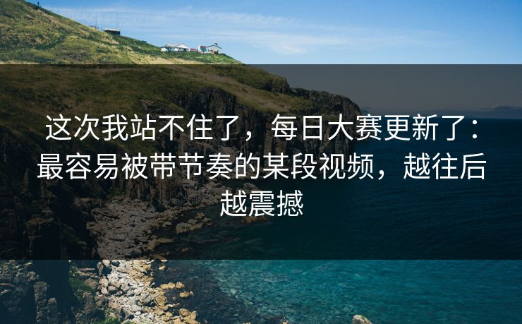 这次我站不住了，每日大赛更新了：最容易被带节奏的某段视频，越往后越震撼
