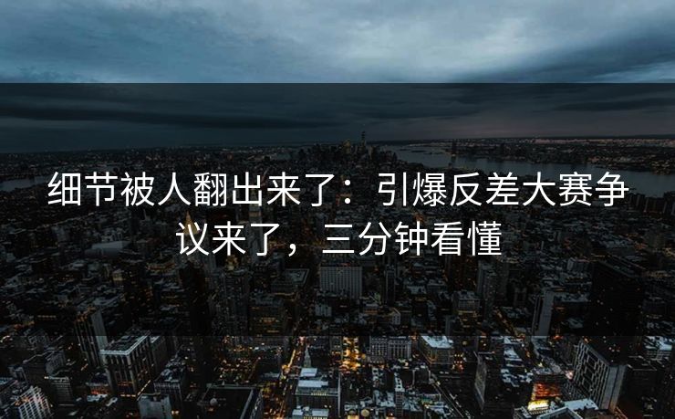细节被人翻出来了：引爆反差大赛争议来了，三分钟看懂