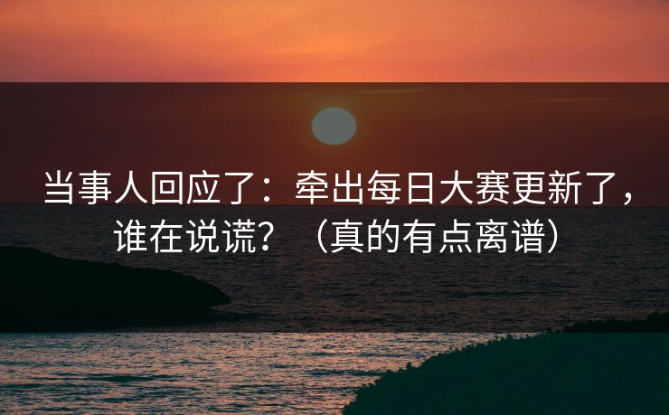 当事人回应了:牵出每日大赛更新了,谁在说谎?(真的有点离谱) 当事人回应了:牵出每日大赛更新了,谁在说谎?(真的有点离谱)