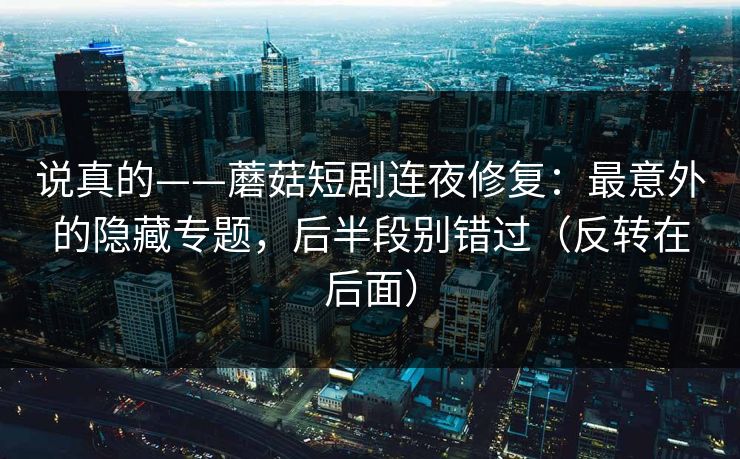 说真的——蘑菇短剧连夜修复:最意外的隐藏专题,后半段别错过(反转在后面) 说真的——蘑菇短剧连夜修复:最意外的隐藏专题,后半段别错过(反转在后面)