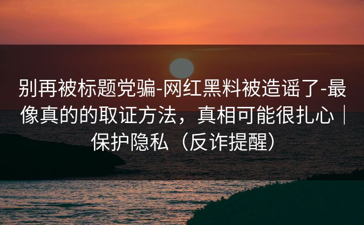 别再被标题党骗-网红黑料被造谣了-最像真的的取证方法，真相可能很扎心｜保护隐私（反诈提醒）