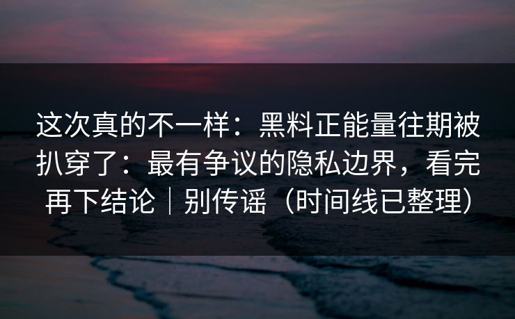 这次真的不一样：黑料正能量往期被扒穿了：最有争议的隐私边界，看完再下结论｜别传谣（时间线已整理）