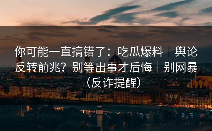 你可能一直搞错了:吃瓜爆料|舆论反转前兆?别等出事才后悔|别网暴(反诈提醒) 你可能一直搞错了:吃瓜爆料|舆论反转前兆?别等出事才后悔|别网暴(反诈提醒)