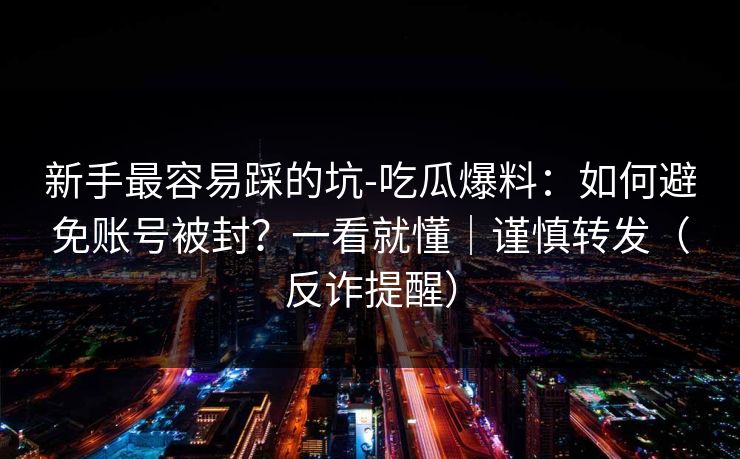 新手最容易踩的坑-吃瓜爆料:如何避免账号被封?一看就懂|谨慎转发(反诈提醒) 新手最容易踩的坑-吃瓜爆料:如何避免账号被封?一看就懂|谨慎转发(反诈提醒)