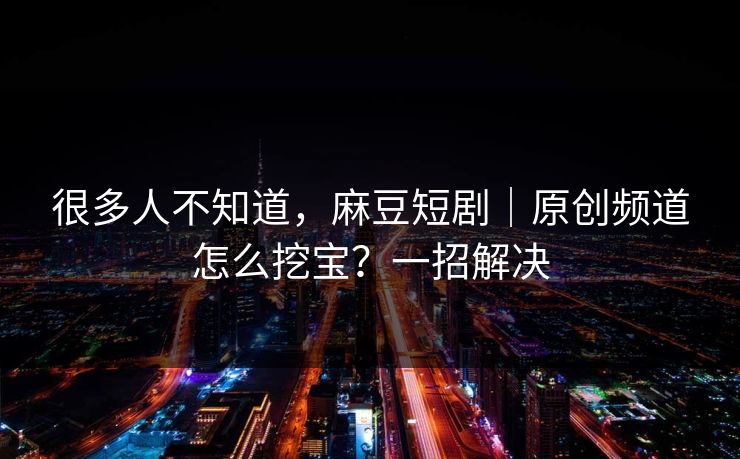 很多人不知道,麻豆短剧|原创频道怎么挖宝?一招解决 很多人不知道,麻豆短剧|原创频道怎么挖宝?一招解决