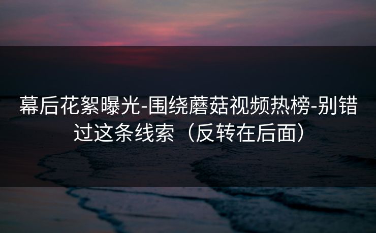 幕后花絮曝光-围绕蘑菇视频热榜-别错过这条线索(反转在后面) 幕后花絮曝光-围绕蘑菇视频热榜-别错过这条线索(反转在后面)
